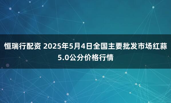 恒瑞行配资 2025年5月4日全国主要批发市场红蒜5.0公分价格行情