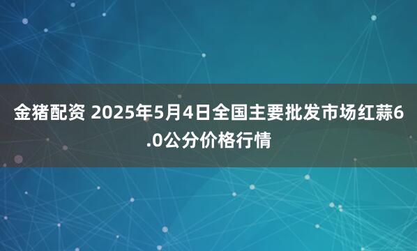金猪配资 2025年5月4日全国主要批发市场红蒜6.0公分价格行情