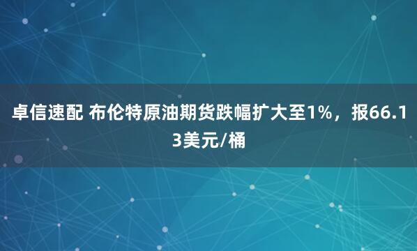 卓信速配 布伦特原油期货跌幅扩大至1%，报66.13美元/桶