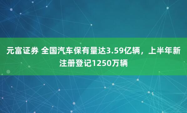 元富证券 全国汽车保有量达3.59亿辆，上半年新注册登记1250万辆