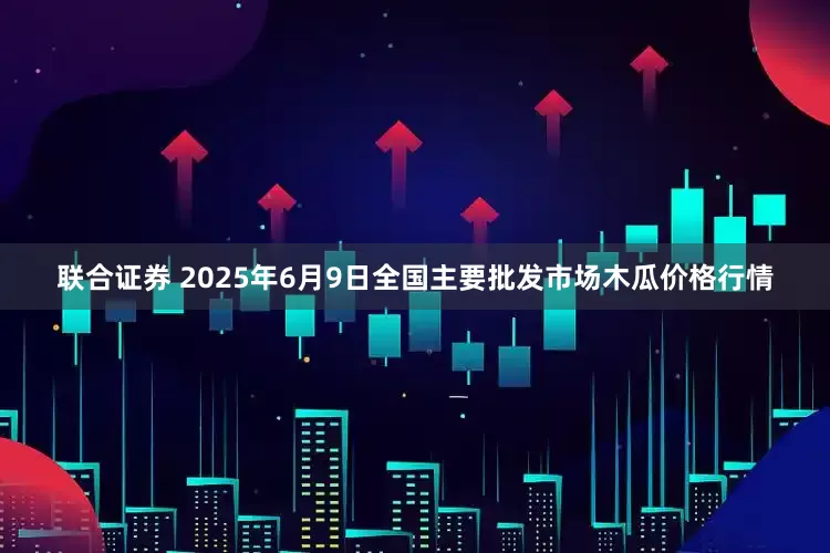 联合证券 2025年6月9日全国主要批发市场木瓜价格行情