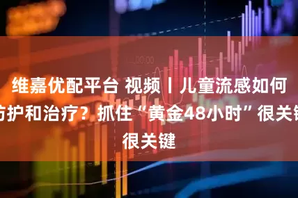 维嘉优配平台 视频丨儿童流感如何防护和治疗？抓住“黄金48小时”很关键