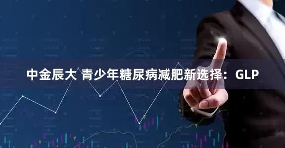 中金辰大 青少年糖尿病减肥新选择：GLP