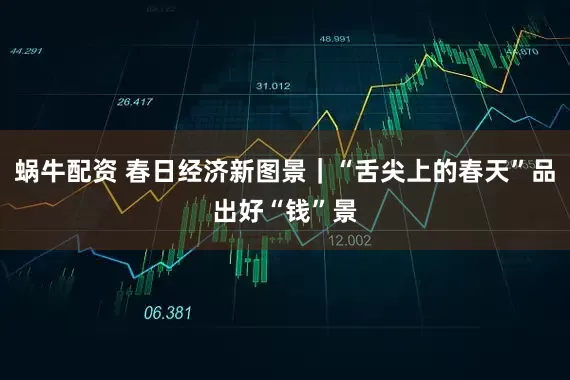 蜗牛配资 春日经济新图景｜“舌尖上的春天”品出好“钱”景